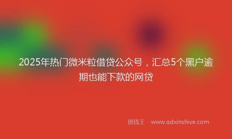2025年热门微米粒借贷公众号，汇总5个黑户逾期也能下款的网贷