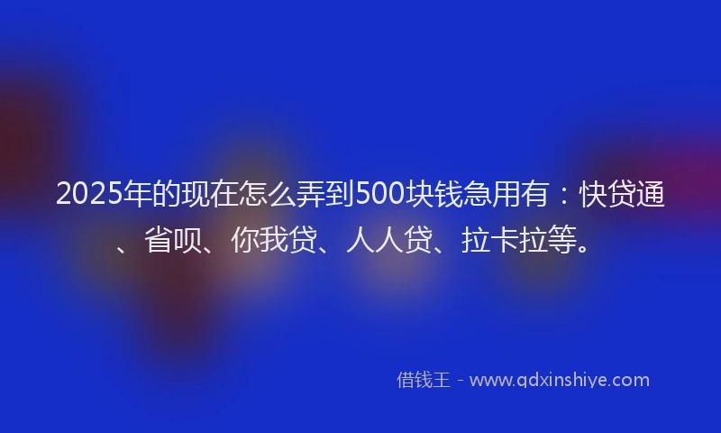 2025年的现在怎么弄到500块钱急用有：快贷通、省呗、你我贷、人人贷、拉卡拉等。
