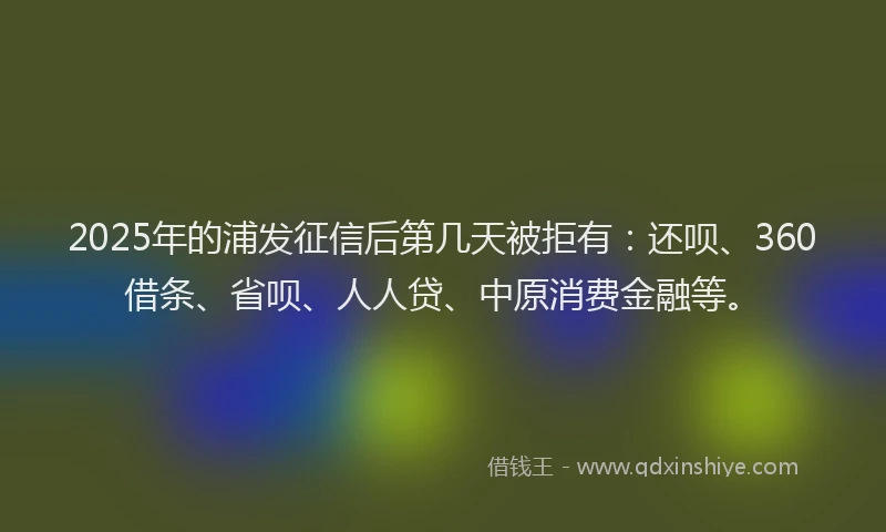 2025年的浦发征信后第几天被拒有：还呗、360借条、省呗、人人贷、中原消费金融等。