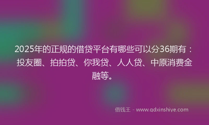 2025年的正规的借贷平台有哪些可以分36期有：投友圈、拍拍贷、你我贷、人人贷、中原消费金融等。