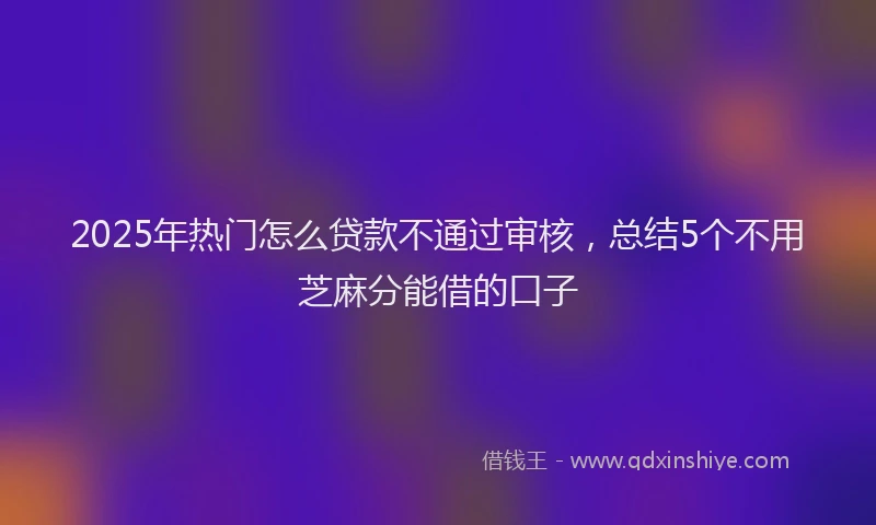 2025年热门怎么贷款不通过审核，总结5个不用芝麻分能借的口子