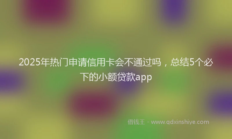 2025年热门申请信用卡会不通过吗，总结5个必下的小额贷款app