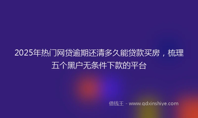 2025年热门网贷逾期还清多久能贷款买房，梳理五个黑户无条件下款的平台