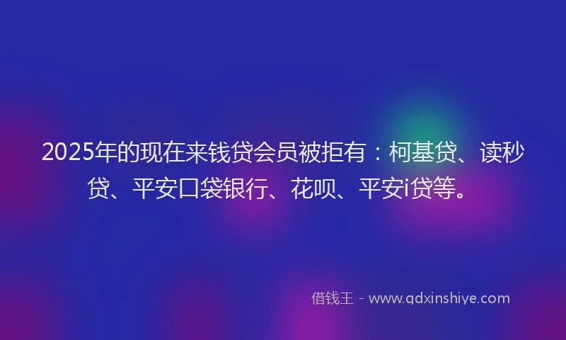 2025年的现在来钱贷会员被拒有：柯基贷、读秒贷、平安口袋银行、花呗、平安i贷等。
