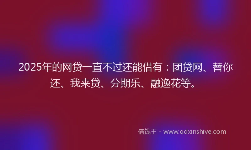 2025年的网贷一直不过还能借有：团贷网、替你还、我来贷、分期乐、融逸花等。
