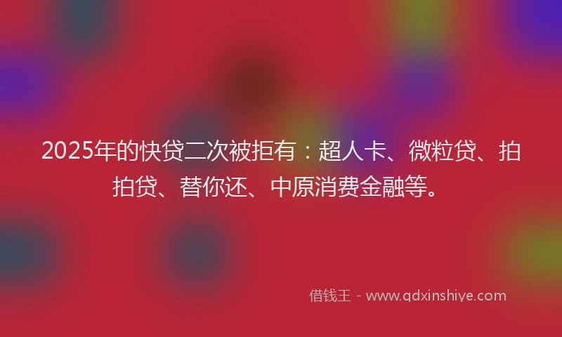 2025年的快贷二次被拒有:超人卡、微粒贷、拍拍贷、替你还、中原消费金融等。