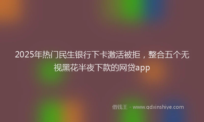 2025年热门民生银行下卡激活被拒，整合五个无视黑花半夜下款的网贷app