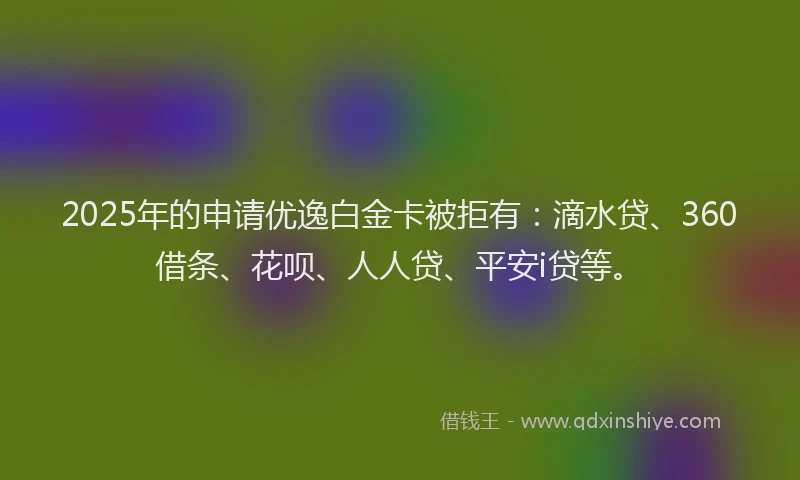 2025年的申请优逸白金卡被拒有：滴水贷、360借条、花呗、人人贷、平安i贷等。