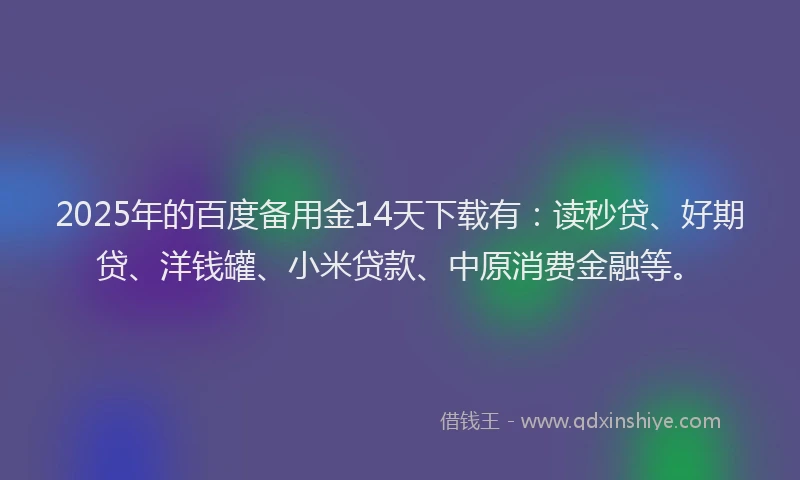 2025年的百度备用金14天下载有：读秒贷、好期贷、洋钱罐、小米贷款、中原消费金融等。