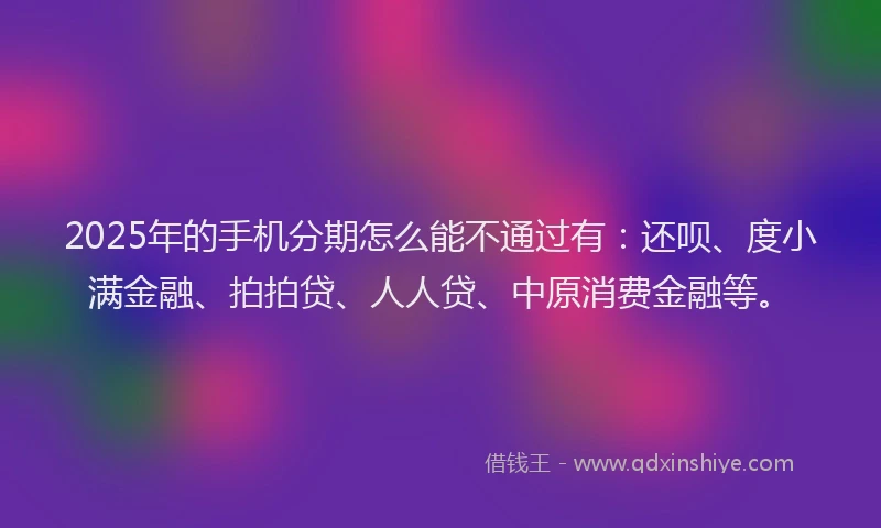 2025年的手机分期怎么能不通过有：还呗、度小满金融、拍拍贷、人人贷、中原消费金融等。