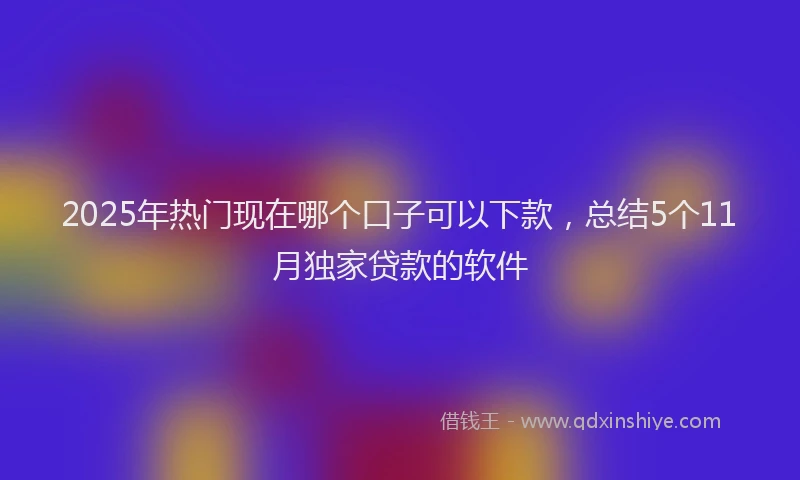 2025年热门现在哪个口子可以下款，总结5个11月独家贷款的软件