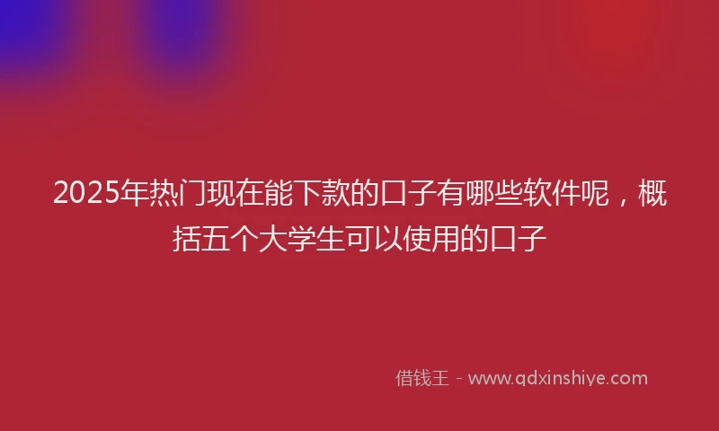 2025年热门现在能下款的口子有哪些软件呢，概括五个大学生可以使用的口子