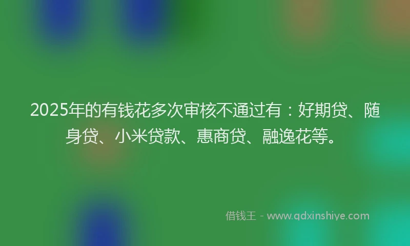 2025年的有钱花多次审核不通过有：好期贷、随身贷、小米贷款、惠商贷、融逸花等。