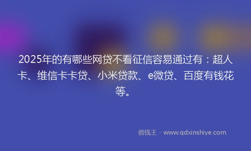 2025年的有哪些网贷不看征信容易通过有：超人卡、维信卡卡贷、小米贷款、e微贷、百度有钱花等。