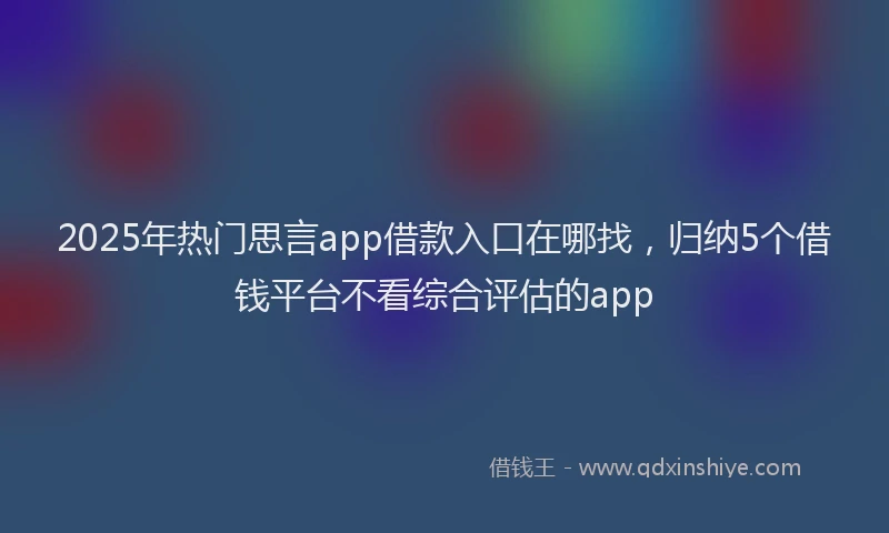 2025年热门思言app借款入口在哪找，归纳5个借钱平台不看综合评估的app
