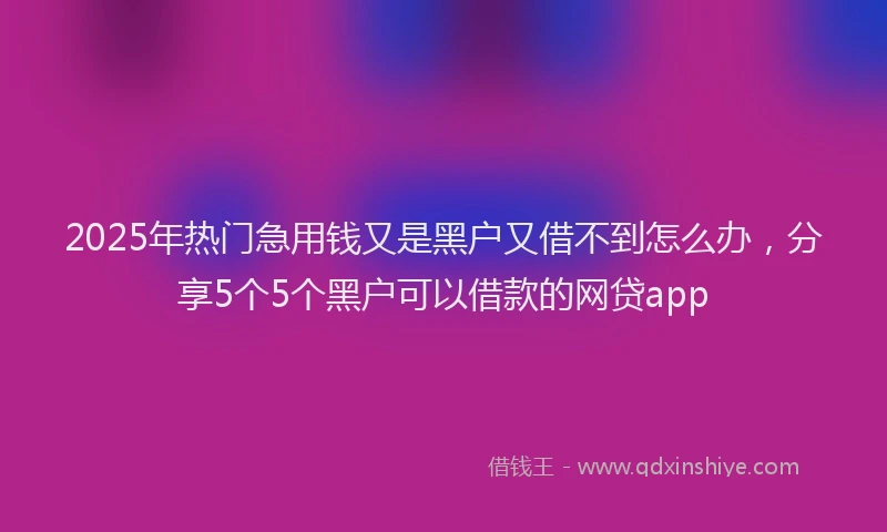 2025年热门急用钱又是黑户又借不到怎么办，分享5个5个黑户可以借款的网贷app