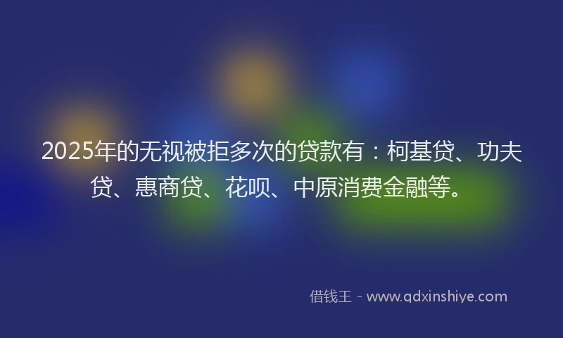 2025年的无视被拒多次的贷款有：柯基贷、功夫贷、惠商贷、花呗、中原消费金融等。