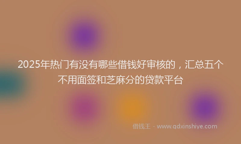 2025年热门有没有哪些借钱好审核的，汇总五个不用面签和芝麻分的贷款平台