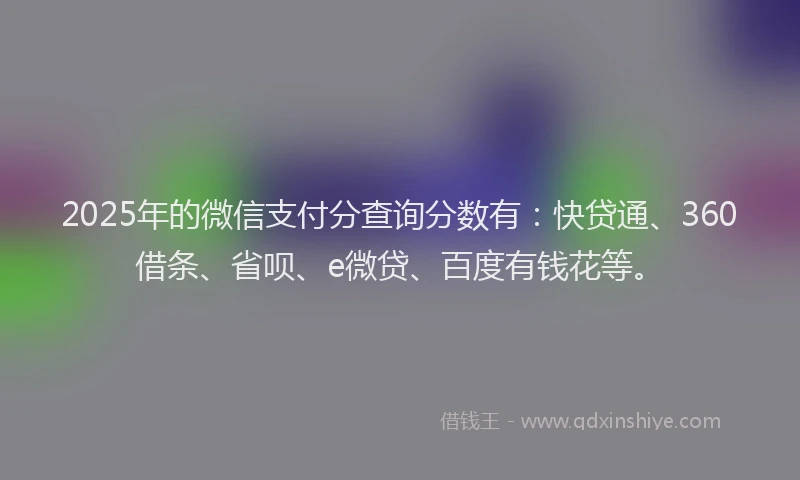 2025年的微信支付分查询分数有：快贷通、360借条、省呗、e微贷、百度有钱花等。