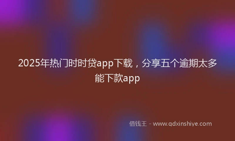 2025年热门时时贷app下载，分享五个逾期太多能下款app