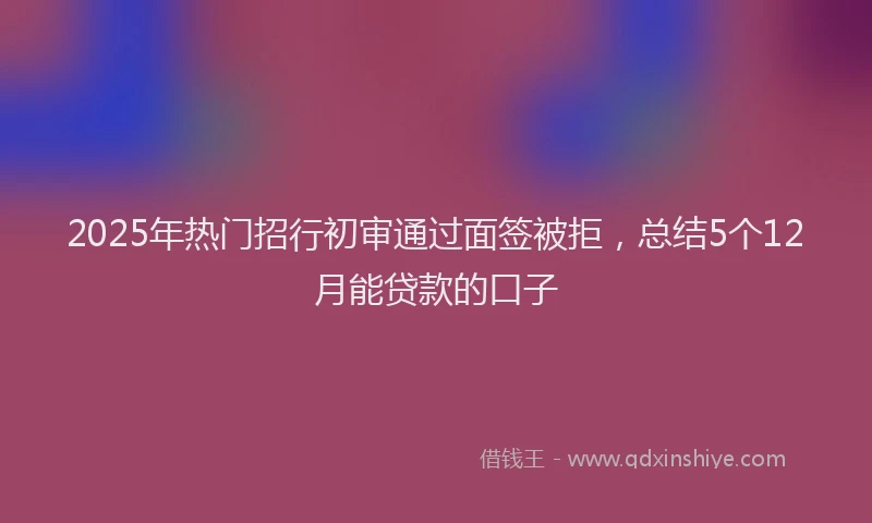 2025年热门招行初审通过面签被拒，总结5个12月能贷款的口子