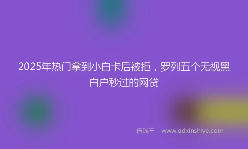 2025年热门拿到小白卡后被拒，罗列五个无视黑白户秒过的网贷