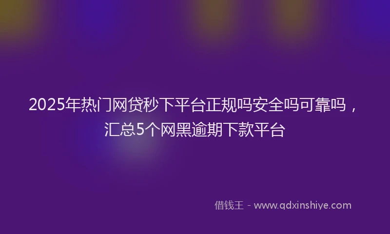 2025年热门网贷秒下平台正规吗安全吗可靠吗，汇总5个网黑逾期下款平台