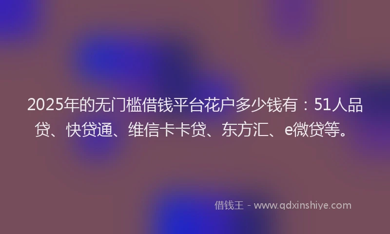 2025年的无门槛借钱平台花户多少钱有：51人品贷、快贷通、维信卡卡贷、东方汇、e微贷等。