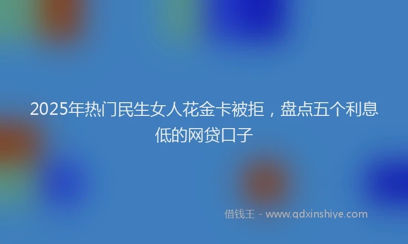 2025年热门民生女人花金卡被拒，盘点五个利息低的网贷口子