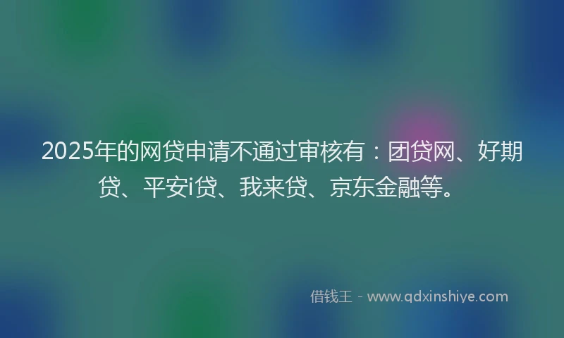 2025年的网贷申请不通过审核有：团贷网、好期贷、平安i贷、我来贷、京东金融等。