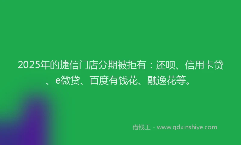 2025年的捷信门店分期被拒有：还呗、信用卡贷、e微贷、百度有钱花、融逸花等。