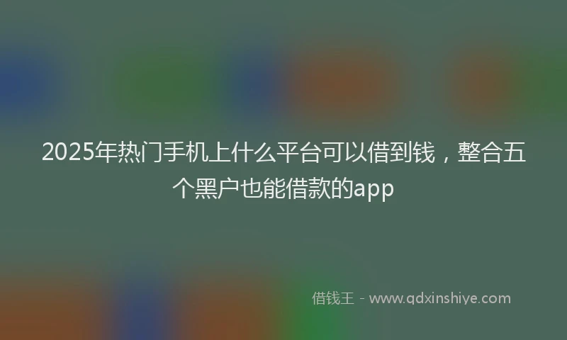 2025年热门手机上什么平台可以借到钱，整合五个黑户也能借款的app
