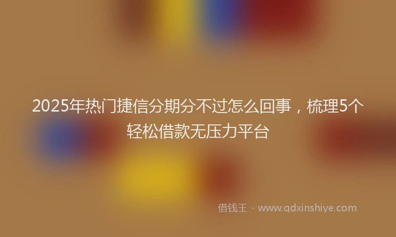 2025年热门捷信分期分不过怎么回事，梳理5个轻松借款无压力平台