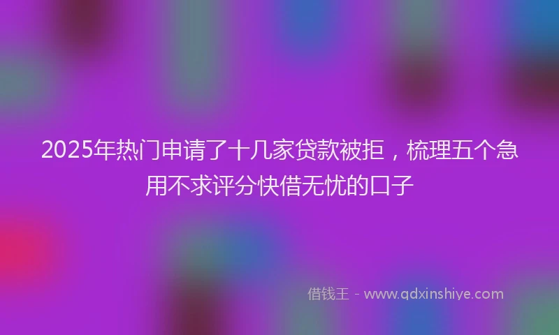 2025年热门申请了十几家贷款被拒，梳理五个急用不求评分快借无忧的口子