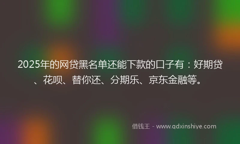 2025年的网贷黑名单还能下款的口子有：好期贷、花呗、替你还、分期乐、京东金融等。