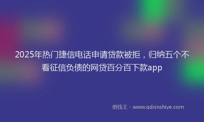 2025年热门捷信电话申请贷款被拒，归纳五个不看征信负债的网贷百分百下款app