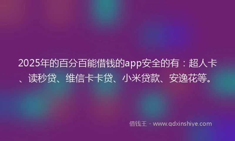 2025年的百分百能借钱的app安全的有：超人卡、读秒贷、维信卡卡贷、小米贷款、安逸花等。