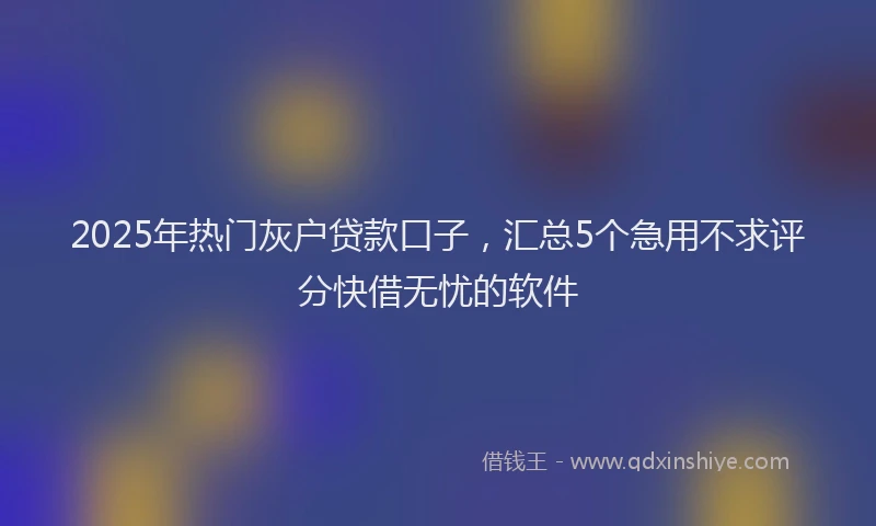 2025年热门灰户贷款口子，汇总5个急用不求评分快借无忧的软件