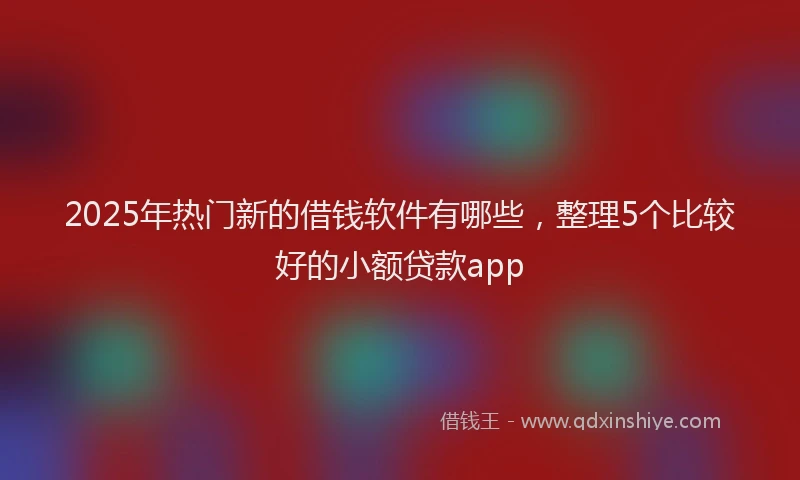 2025年热门新的借钱软件有哪些，整理5个比较好的小额贷款app