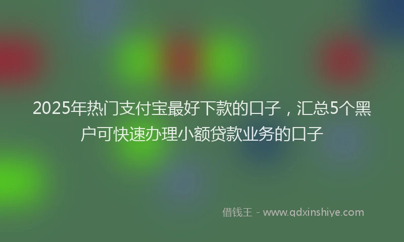 2025年热门支付宝最好下款的口子，汇总5个黑户可快速办理小额贷款业务的口子