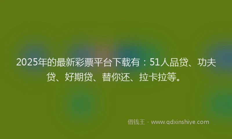 2025年的最新彩票平台下载有：51人品贷、功夫贷、好期贷、替你还、拉卡拉等。