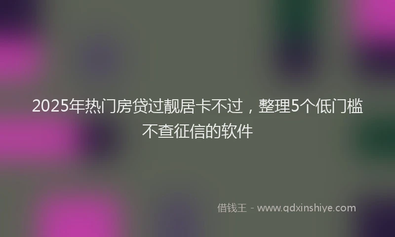 2025年热门房贷过靓居卡不过，整理5个低门槛不查征信的软件