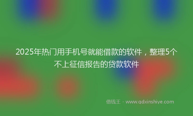 2025年热门用手机号就能借款的软件，整理5个不上征信报告的贷款软件