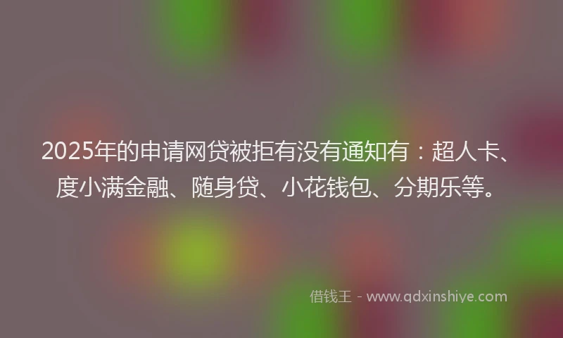 2025年的申请网贷被拒有没有通知有：超人卡、度小满金融、随身贷、小花钱包、分期乐等。