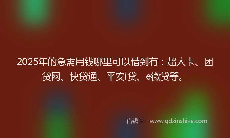 2025年的急需用钱哪里可以借到有：超人卡、团贷网、快贷通、平安i贷、e微贷等。