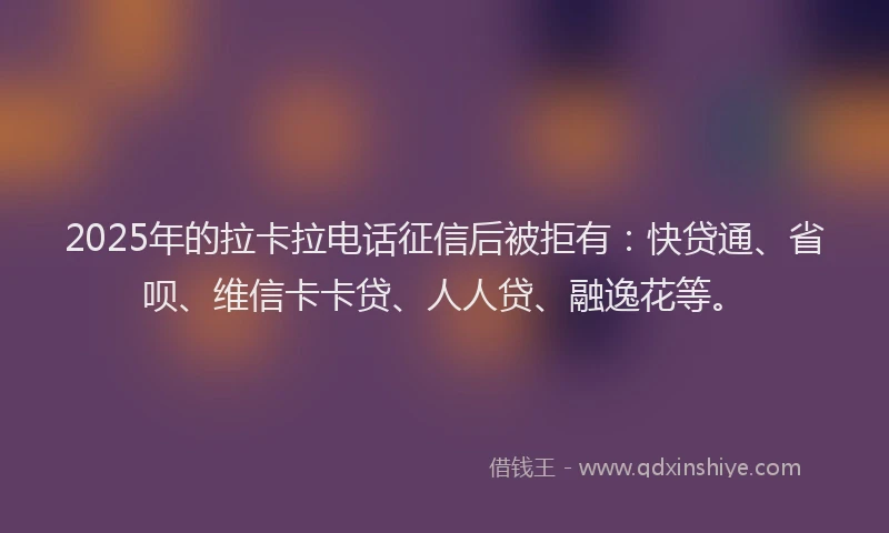 2025年的拉卡拉电话征信后被拒有：快贷通、省呗、维信卡卡贷、人人贷、融逸花等。