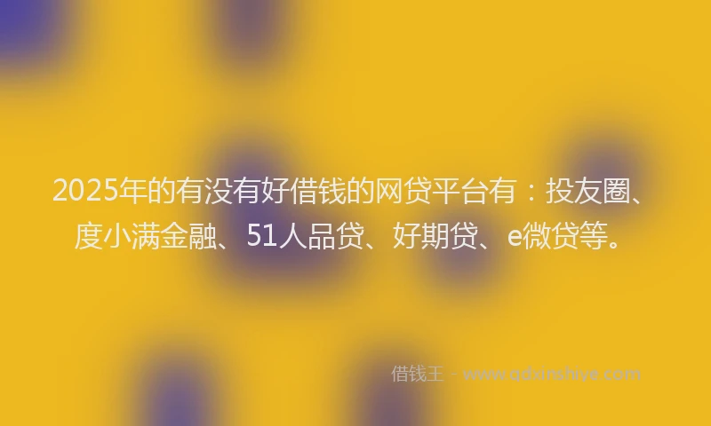 2025年的有没有好借钱的网贷平台有：投友圈、度小满金融、51人品贷、好期贷、e微贷等。