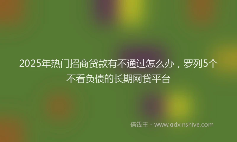 2025年热门招商贷款有不通过怎么办，罗列5个不看负债的长期网贷平台