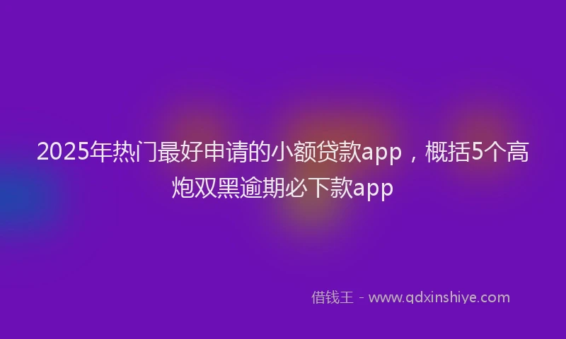 2025年热门最好申请的小额贷款app，概括5个高炮双黑逾期必下款app