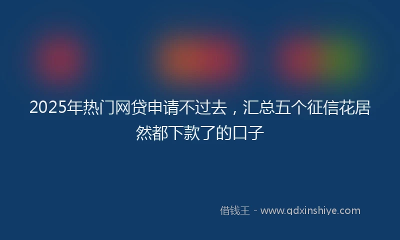 2025年热门网贷申请不过去，汇总五个征信花居然都下款了的口子